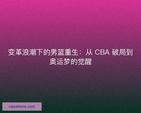 变革浪潮下的男篮重生:从 CBA 破局到奥运梦的觉醒 变革浪潮下的男篮重生:从 CBA 破局到奥运梦的觉醒