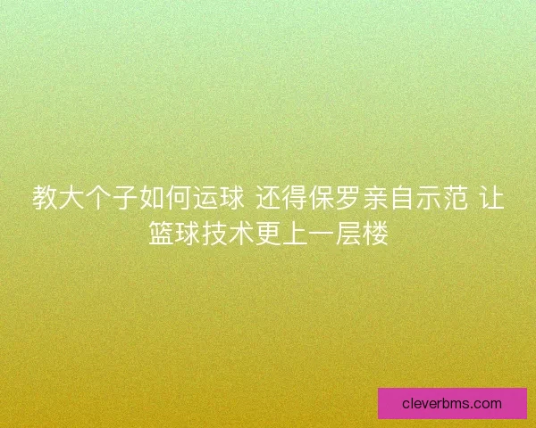 教大个子如何运球 还得保罗亲自示范 让篮球技术更上一层楼