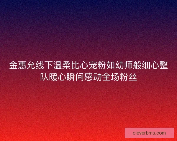 金惠允线下温柔比心宠粉如幼师般细心整队暖心瞬间感动全场粉丝