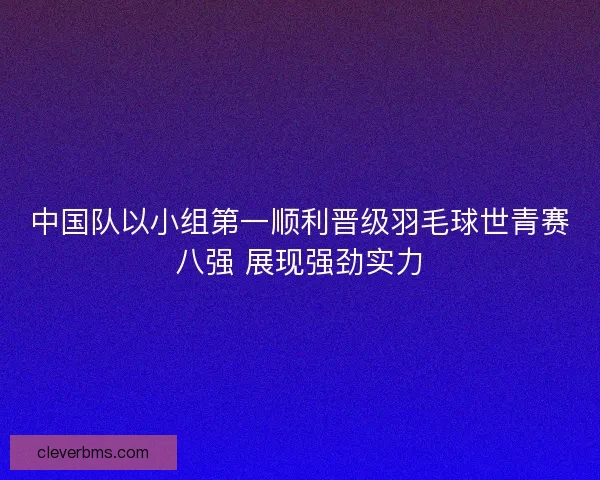 中国队以小组第一顺利晋级羽毛球世青赛八强 展现强劲实力