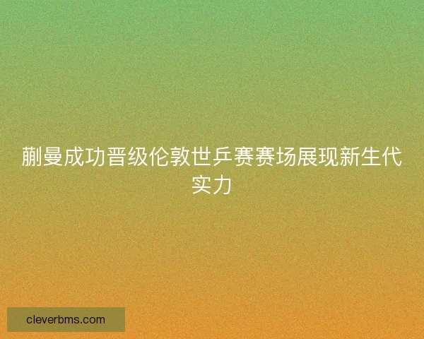 蒯曼成功晋级伦敦世乒赛赛场展现新生代实力