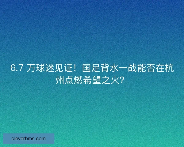 6.7 万球迷见证！国足背水一战能否在杭州点燃希望之火？