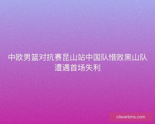 中欧男篮对抗赛昆山站中国队惜败黑山队遭遇首场失利