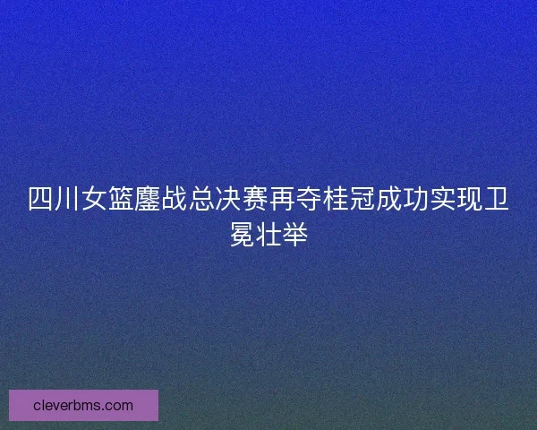 四川女篮鏖战总决赛再夺桂冠成功实现卫冕壮举