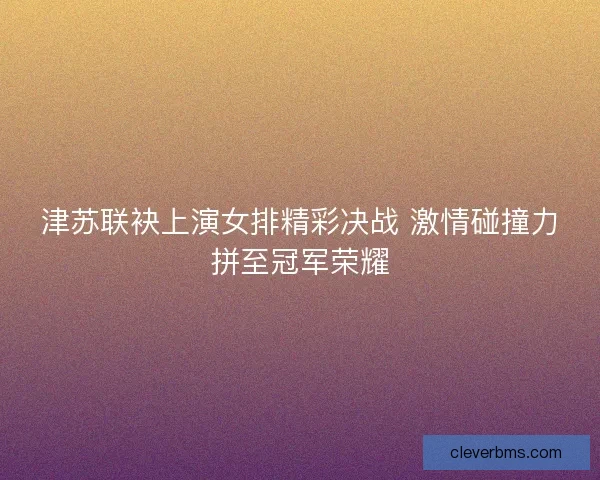 津苏联袂上演女排精彩决战 激情碰撞力拼至冠军荣耀 津苏联袂上演女排精彩决战 激情碰撞力拼至冠军荣耀