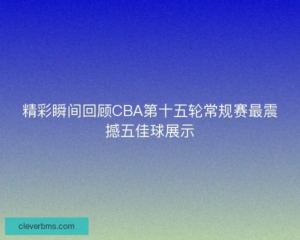 精彩瞬间回顾CBA第十五轮常规赛最震撼五佳球展示