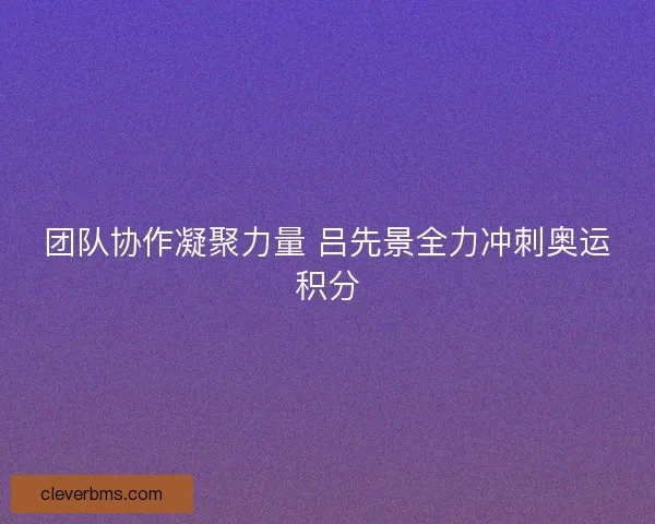 团队协作凝聚力量 吕先景全力冲刺奥运积分