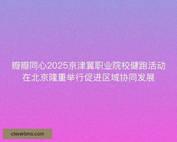 瓣瓣同心2025京津冀职业院校健跑活动在北京隆重举行促进区域协同发展