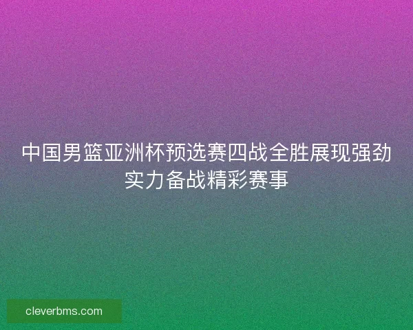 中国男篮亚洲杯预选赛四战全胜展现强劲实力备战精彩赛事