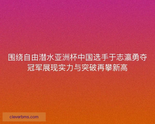 围绕自由潜水亚洲杯中国选手于志瀛勇夺冠军展现实力与突破再攀新高